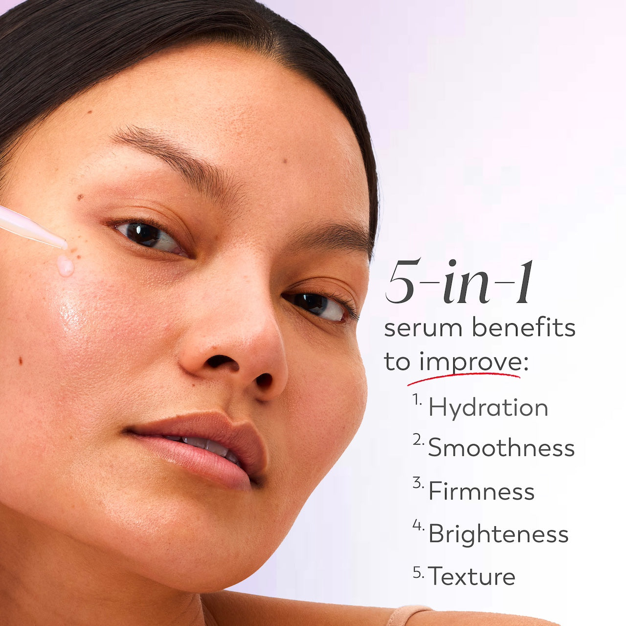 Model applying serum to face with dropper. 5 in 1 serum benefits to improve hydration, smoothness, firmness, brightness, texture. Model applying serum to face with dropper. 5 in 1 serum benefits to improve hydration, smoothness, firmness, brightness, texture.
