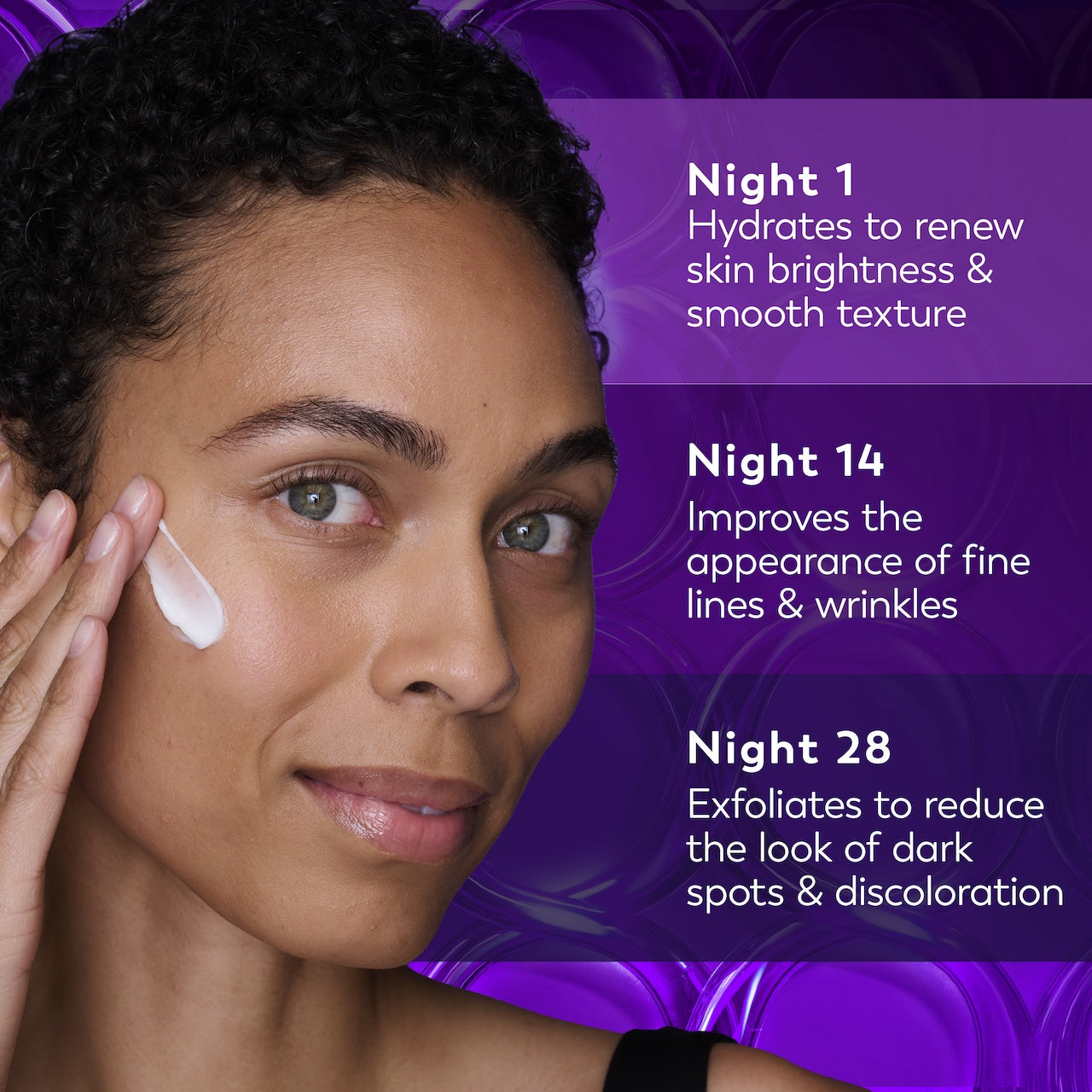 Model posing applying Olay Retinol24 Night Moisturizer to face. Night 1 hydrates to renew skin brightness and smooth texture. Night 14 improves the appearance of fine lines and wrinkle. Night 28 exfoliates to reduce the look of dark spots and discoloration Model posing applying Olay Retinol24 Night Moisturizer to face. Night 1 hydrates to renew skin brightness and smooth texture. Night 14 improves the appearance of fine lines and wrinkle. Night 28 exfoliates to reduce the look of dark spots and discoloration
