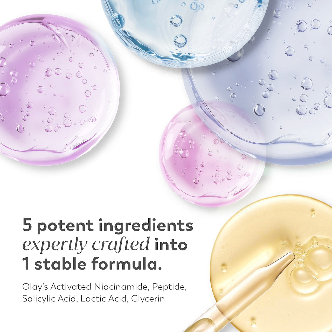 Ingredient textures. 5 potent ingredients expertly crafted in 1 stable formula. Olay's activated niacinamide, peptide, salicylic acid, lactic acid, glycerin. Ingredient textures. 5 potent ingredients expertly crafted in 1 stable formula. Olay's activated niacinamide, peptide, salicylic acid, lactic acid, glycerin.