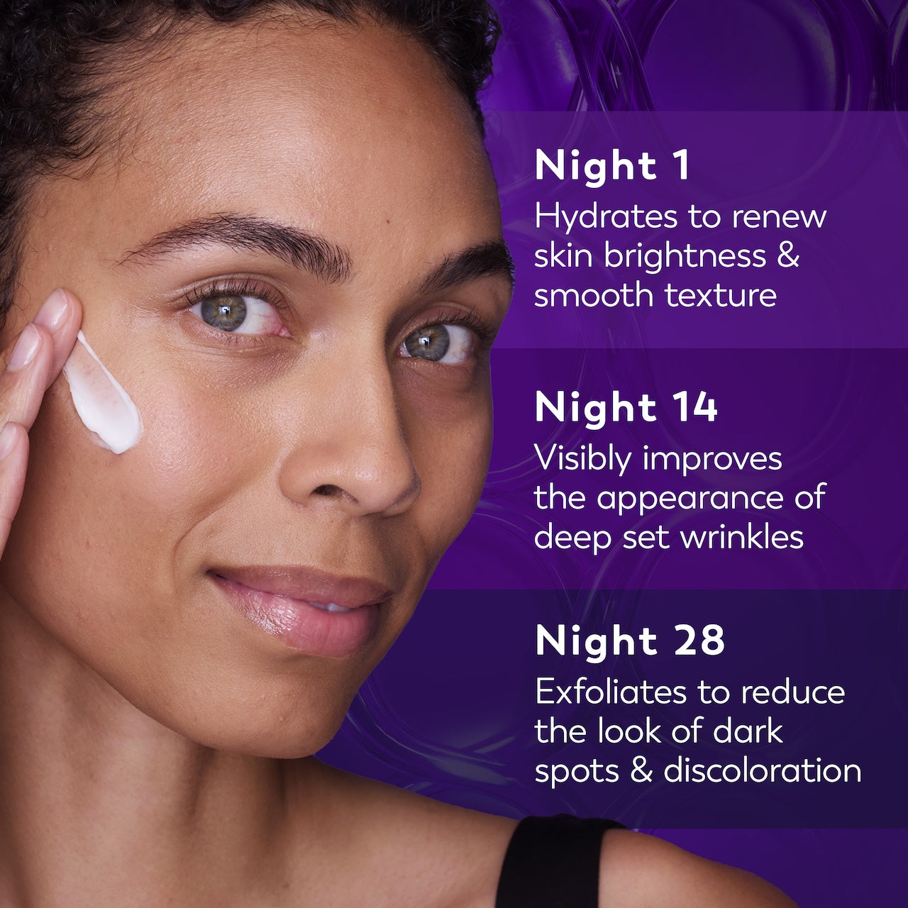 Model posing applying Olay Retinol24 Max Night Moisturizer to face. Night 1 hydrates to renew skin brightness and smooth texture. Night 14 improves the appearance of deep set wrinkles. Night 28 exfoliates to reduce the look of dark spots and discoloration Model posing applying Olay Retinol24 Max Night Moisturizer to face. Night 1 hydrates to renew skin brightness and smooth texture. Night 14 improves the appearance of deep set wrinkles. Night 28 exfoliates to reduce the look of dark spots and discoloration