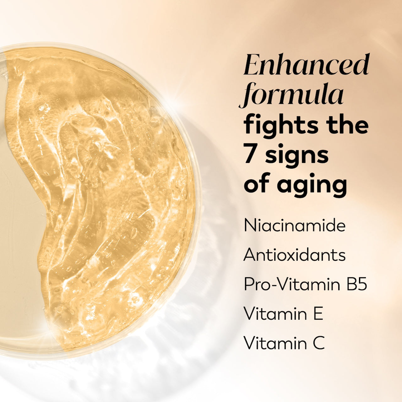 Ingredient image. Enhanced formula fights the 7 signs of aging. Niacinamide, antioxidants, pro vitamin B5, vitamin E, Vitamin C Ingredient image. Enhanced formula fights the 7 signs of aging. Niacinamide, antioxidants, pro vitamin B5, vitamin E, Vitamin C