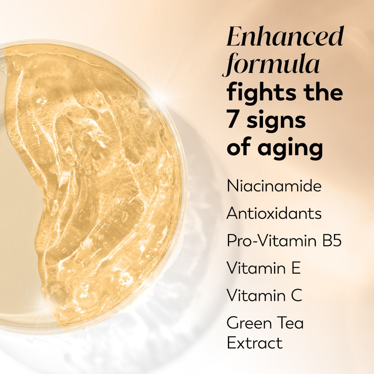 Ingredient image. Enhanced formula fights the 7 signs of aging. Niacinamide, antioxidants, pro vitamin B5, vitamin E, Vitamin C Ingredient image. Enhanced formula fights the 7 signs of aging. Niacinamide, antioxidants, pro vitamin B5, vitamin E, Vitamin C