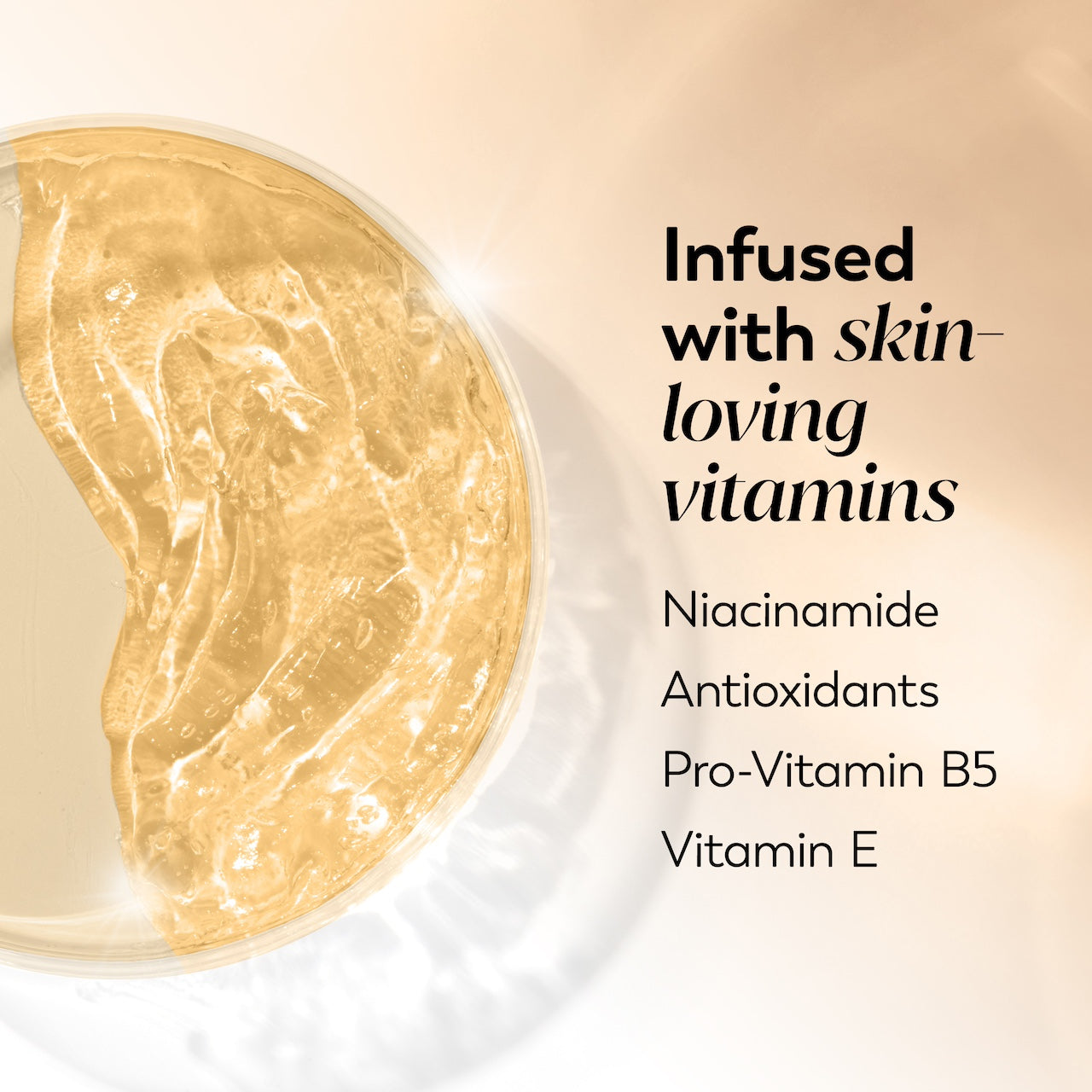 Ingredient image. Infused with skin loving vitamins. Niacinamide, antioxidants, pro vitamin B5, vitamin E. Ingredient image. Infused with skin loving vitamins. Niacinamide, antioxidants, pro vitamin B5, vitamin E.