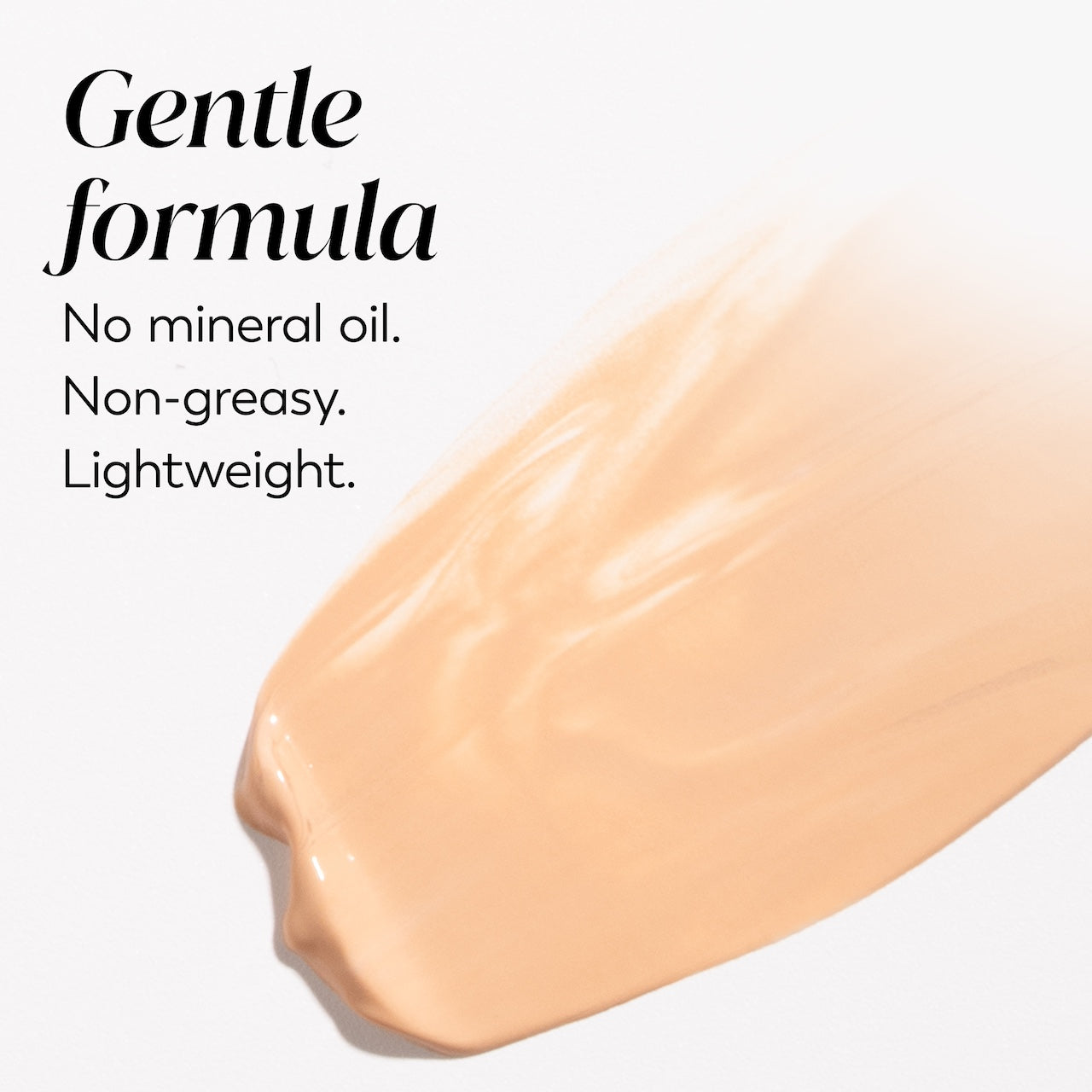 Texture swipe. Gentle formula. No mineral oil. Non greasy. Lightweight. Texture swipe. Gentle formula. No mineral oil. Non greasy. Lightweight.