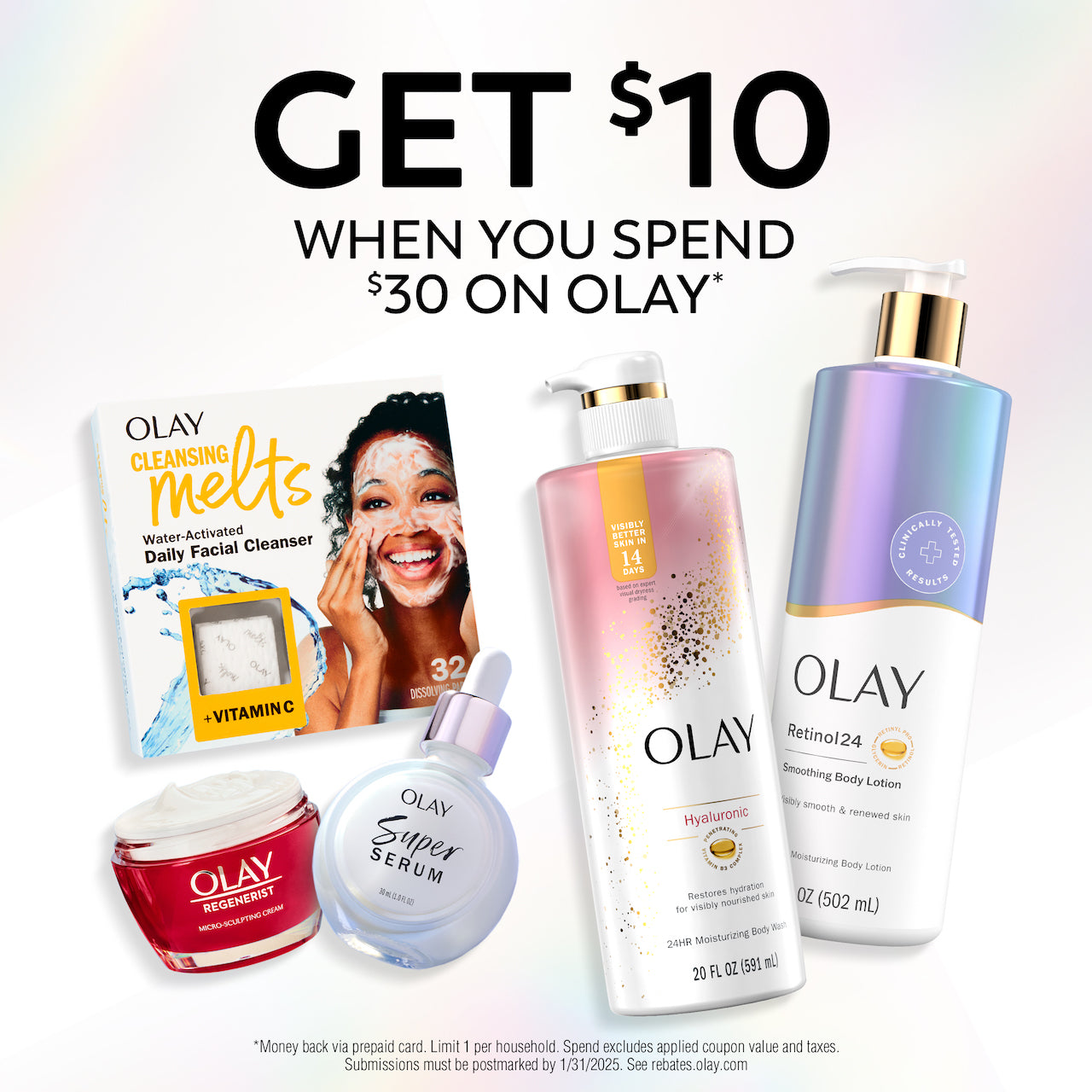 Rebate Get $10 when you spend $30 on Olay. *Money back via prepaid card. Limit 1 per household. Spend excludes applied coupon value and taxes. Submissions must be postmarked by 1/31/2025. See reabates.olay.com Rebate Get $10 when you spend $30 on Olay. *Money back via prepaid card. Limit 1 per household. Spend excludes applied coupon value and taxes. Submissions must be postmarked by 1/31/2025. See reabates.olay.com