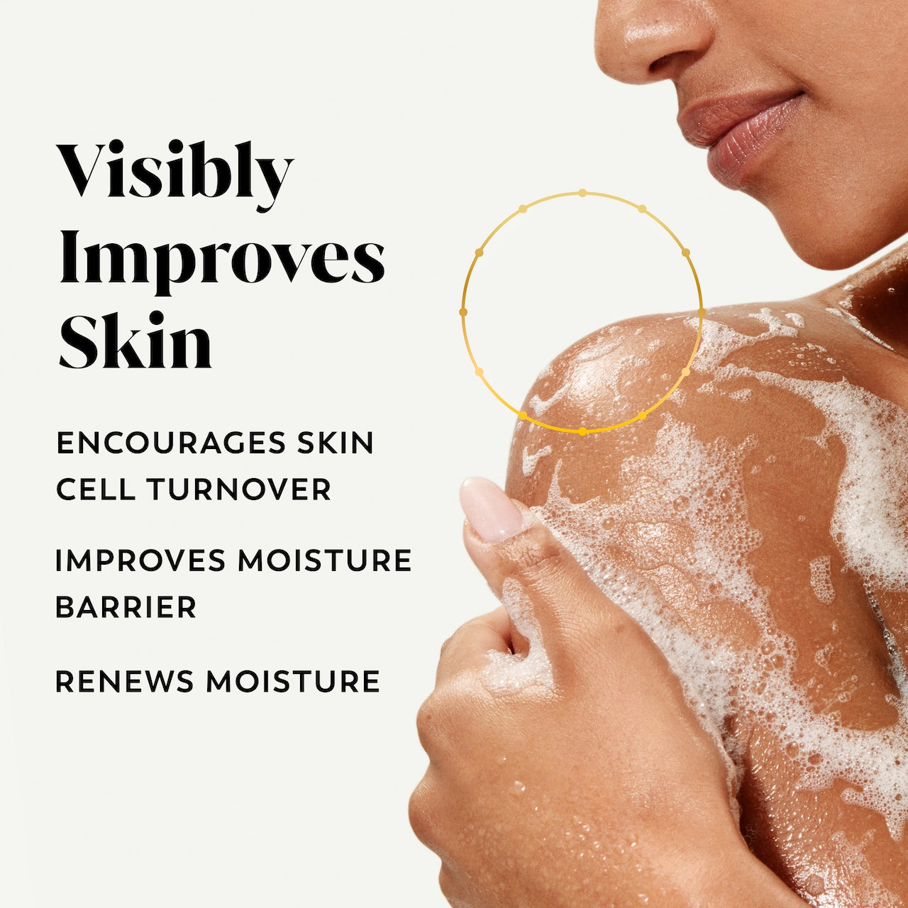Model posing lathering body wash on skin. Visibly improves skin. Encourages skin cell turnover, improves moisture barrier, renews moisture Model posing lathering body wash on skin. Visibly improves skin. Encourages skin cell turnover, improves moisture barrier, renews moisture