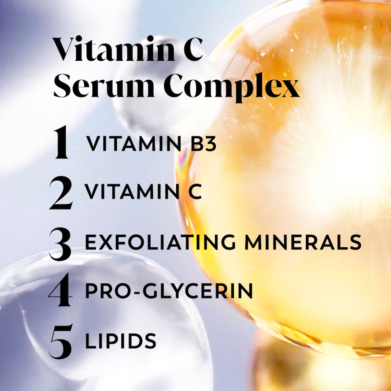 Vitamins. Vitamin C serum complex. 1. Vitamin B3 2. Vitamin C 3. Exfoliating Minerals 4. Pro Glycerin 5. Lipids Vitamins. Vitamin C serum complex. 1. Vitamin B3 2. Vitamin C 3. Exfoliating Minerals 4. Pro Glycerin 5. Lipids