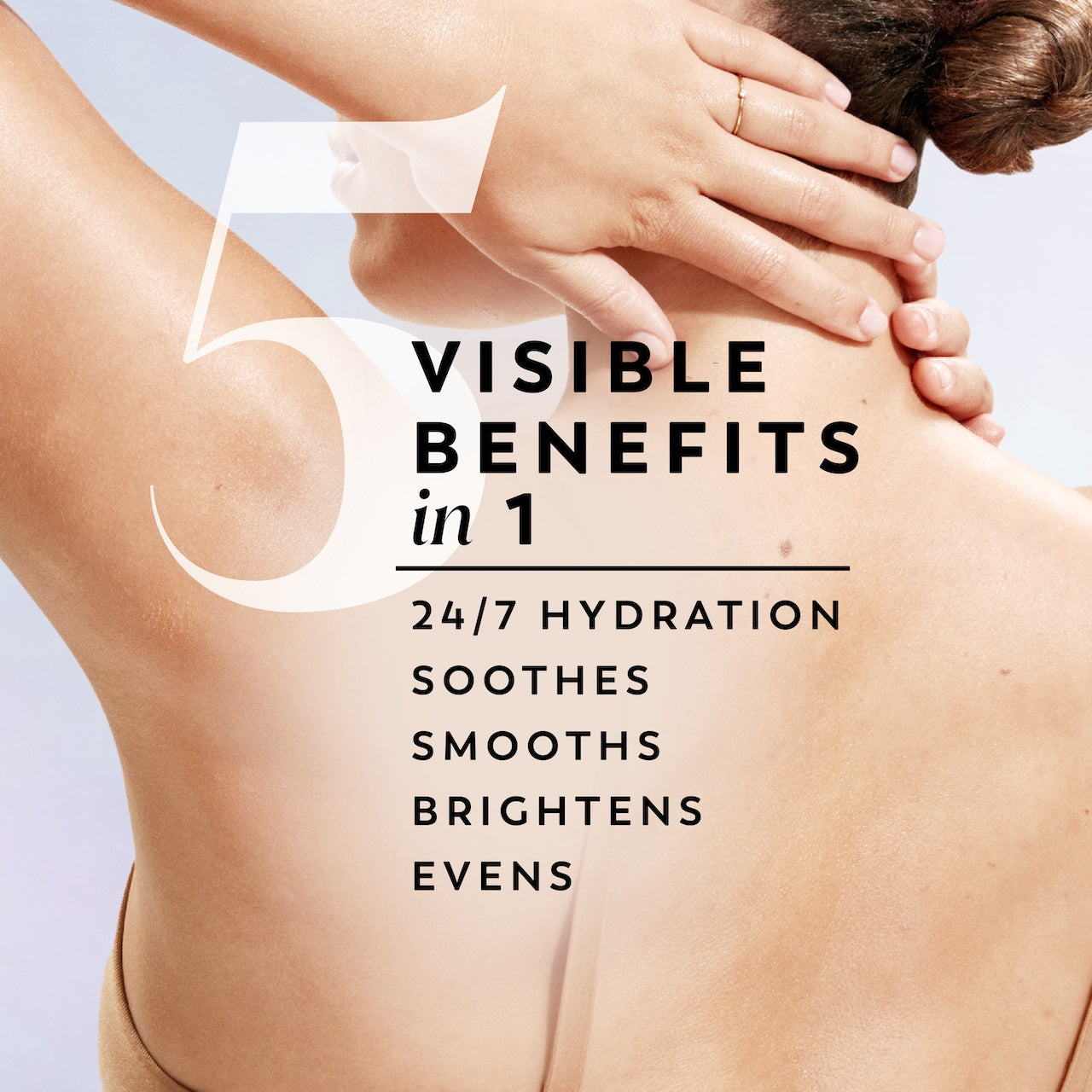 Model posing back facing showing skin. 5 visible benefits in 1. 24/7 hydration soothes smoothes brightens evens Model posing back facing showing skin. 5 visible benefits in 1. 24/7 hydration soothes smoothes brightens evens