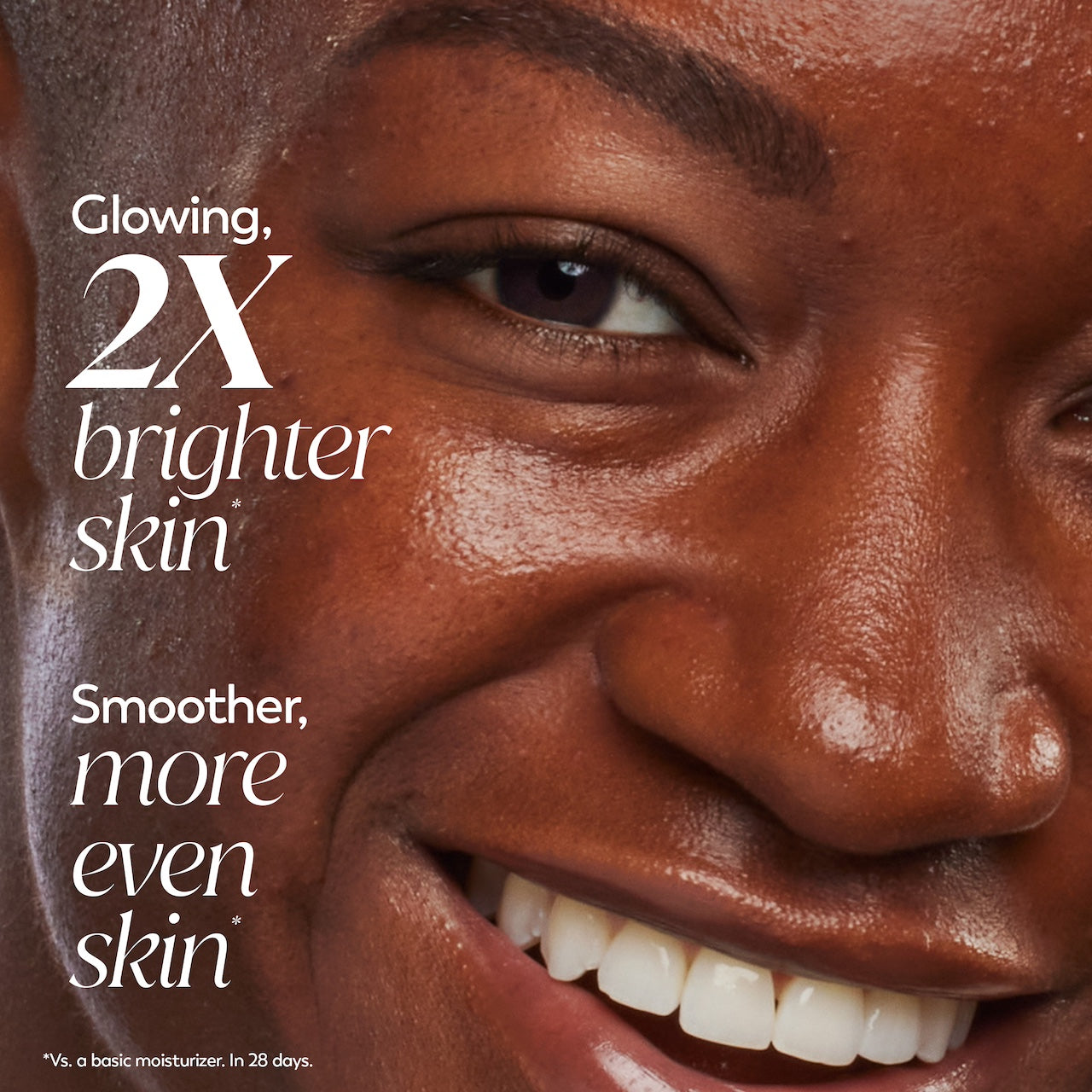 Model posing and smiling. Glowing 2x brighter skin. Smoother, more even skin *vs. a basic moisturizer. In 28 days