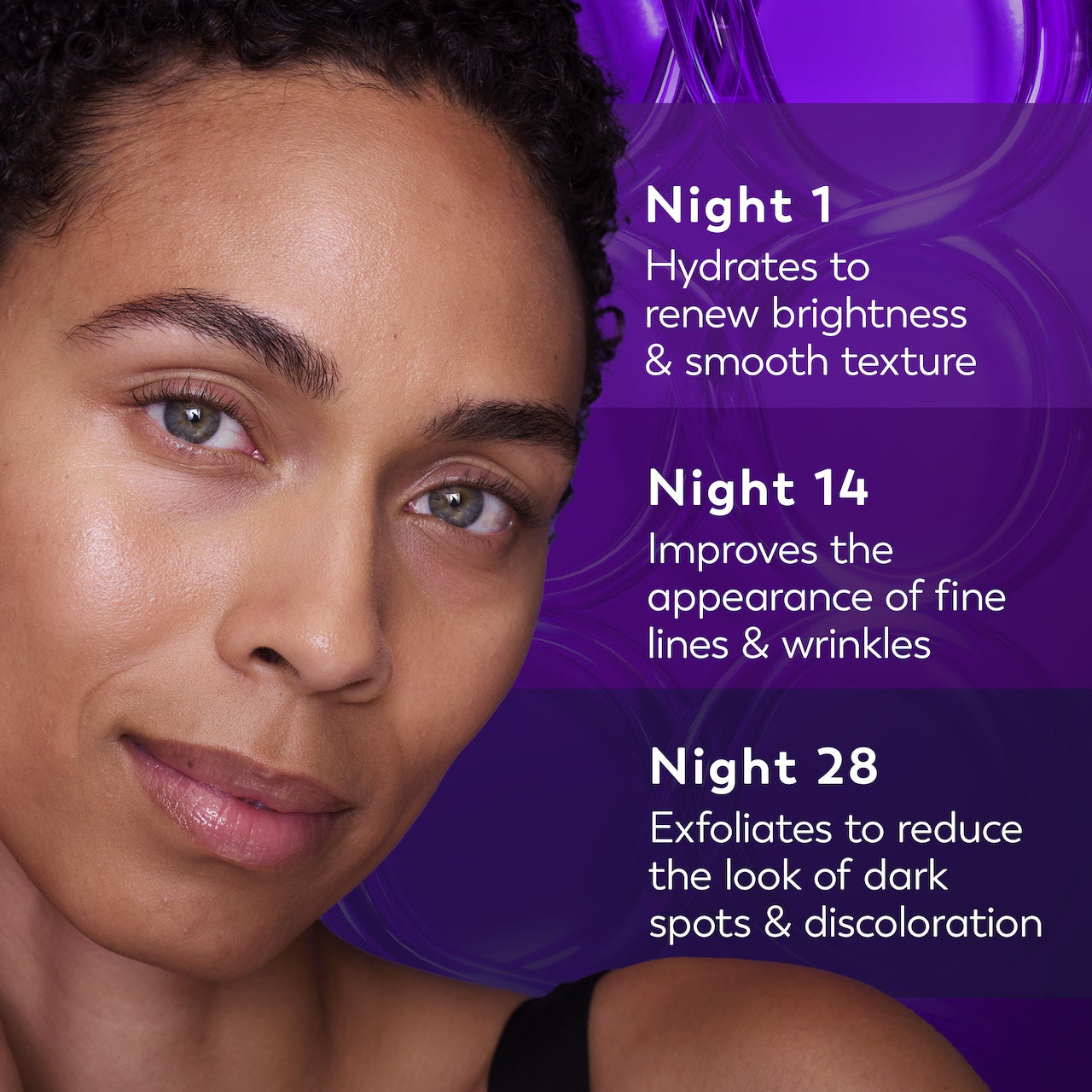 Model posing. Night 1 hydrates to renew brightness and smooth texture. Night 14 improves the appearance of fine lines wrinkles. Night 28 exfoliates to reduce the look of dark spots and discoloration.