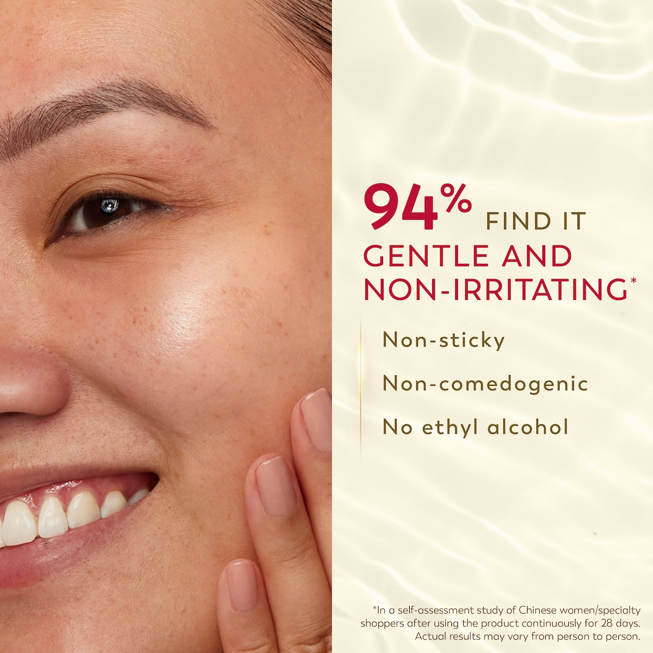 Model smiling touching cheek. 94% find it gentle and non irritating*. Non sticky, non comedogenic, non ethyl alcohol. *in self assessment study of Chinese women/specialty shoppers after using the product continunously for 28 days. Actual results may vary from person to person.