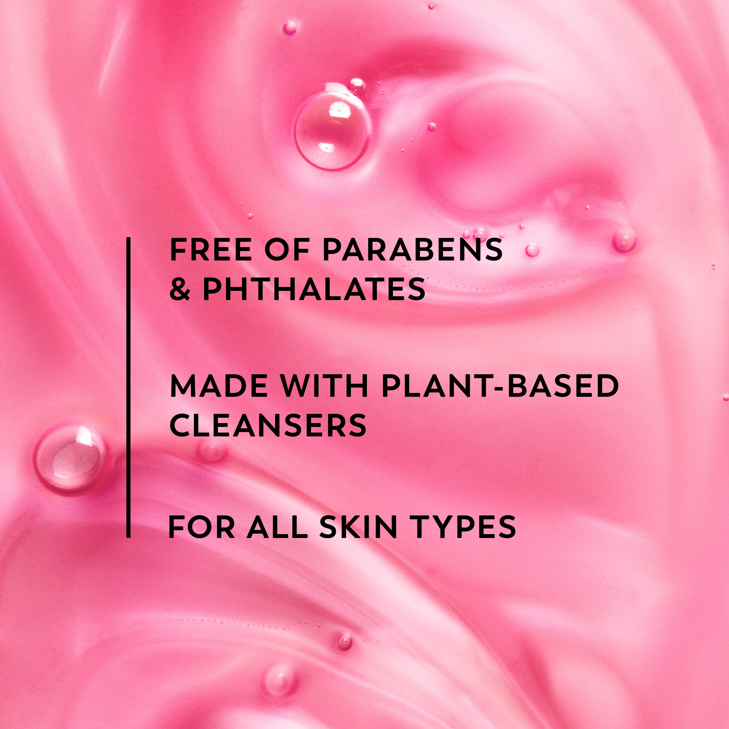 Free of parabens and phthalates. Made with plant based cleansers. For all skin types.